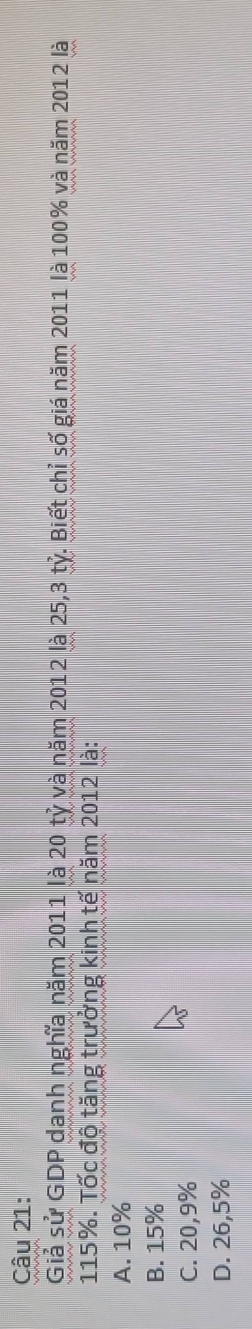 Giả sử GDP danh nghĩa năm 2011 là 20 tỷ và năm 2012 là 25, 3 tỷ. Biết chỉ số giá năm 2011 là 100% và năm 2012 là
115%. Tốc độ tăng trưởng kinh tế năm 2012 là:
A. 10%
B. 15%
C. 20,9%
D. 26,5%