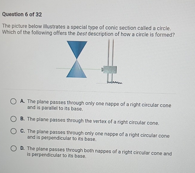 The picture below illustrates a special type of conic section called a circle.
Which of the following offers the best description of how a circle is formed?
A. The plane passes through only one nappe of a right circular cone
and is parallel to its base.
B. The plane passes through the vertex of a right circular cone.
C. The plane passes through only one nappe of a right circular cone
and is perpendicular to its base.
D. The plane passes through both nappes of a right circular cone and
is perpendicular to its base.