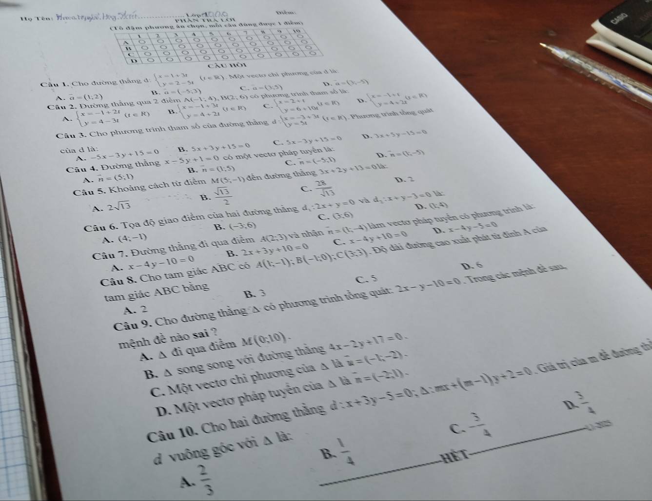 têm  
Họ Tên: H  phàn trà lên
chọn, mỗi câu đùng được 1 điểm)
Cầu 1. Cho đường thắng d beginarrayl x=1+3i y=2-5iendarray. (t∈ R) C  Một vecto chỉ phương của đ là:
A. vector a=(1,2) β vector a=(-5,3) C. a=(3,5) D. a=(y,-5)
Cầu 2. Đường thẳng qua 2 điểm A(-1;4),B(2;6) ) có  p hương trình tham số là:
D
A. beginarrayl x=-1+2t y=4-3tendarray. (t∈ R) B beginarrayl x=-1+3t y=4+2tendarray. (t∈ R) C. beginarrayl x=2+t y=6+10tendarray. (t∈ R) beginarrayl x=-1+1 y=4+2xendarray. (t∈ R)
Câu 3. Cho phương trình tham số của đường thẳng d:beginarrayl x=-3+3t y=5tendarray. (t∈ R). Phương trình tổng quát
B. 5x+3y+15=0 C. 5x-3y+15=0 D. 3x+5y-15=0
của d là: -5x-3y+15=0 x-5y+1=0 có một vectơ pháp tuyển là: ^-n=(t,-5)
A.
B. overline n=(1;5) C. ^-n=(-5;1) D.
Câu 4. Đường thẳng
A. overline n=(5;1) D. 2
Câu 5. Khoảng cách từ điểm M(5;-1) đến đường thắng 3x+2y+13=01
A. 2sqrt(13)
B.  sqrt(13)/2 
C.  28/sqrt(13) 
D. (1;4)
Câu 6. Tọa độ giao điểm của hai đường thẳng d_1:2x+y=0 và d_2:x+y-3=0 là
C. (3;6)
B. (-3,6) x-4y-5=0
D.
Câu 7. Đường thằng đi qua điểm A(2;3) và nhận^-n=(t,-4) x-4y+10=0 làm vectơ pháp tuyển có phương trình là:
A. (4;-1)
Câu 8. Cho tam giác ABC có A(1;-1);B(-1;0);C(3;3). Độ dài đường cao xuất phát từ đinh A của
A. x-4y-10=0 B. 2x+3y+10=0
C.
D. 6
C. 5
tam giác ABC bằng
B. 3
Câu 9. Cho đường thắng A có phương trình tổng quát: 2x-y-10=0. Trong các mệnh để sau,
A. 2
mệnh đề nào sai ?
A. △ đi qua điểm M(0;10).
B. A song song với đường thằng 4x-2y+17=0.
C. Một vectơ chi phương của Δ là u=(-1,-2).
Câu 10. Cho hai đường thằng d : x+3y-5=0;△ :mx+(m-1)y+2=0 _ . Giá trị của m đề đường th
D. Một vectơ pháp tuyến của Δ là ^-n=(-2,1).
!= (1°)^circ 
D.
- 3/4 
41-2005
d vuông góc với △ la `
C.
 1/4 
B.
A.  2/3  _Hế T