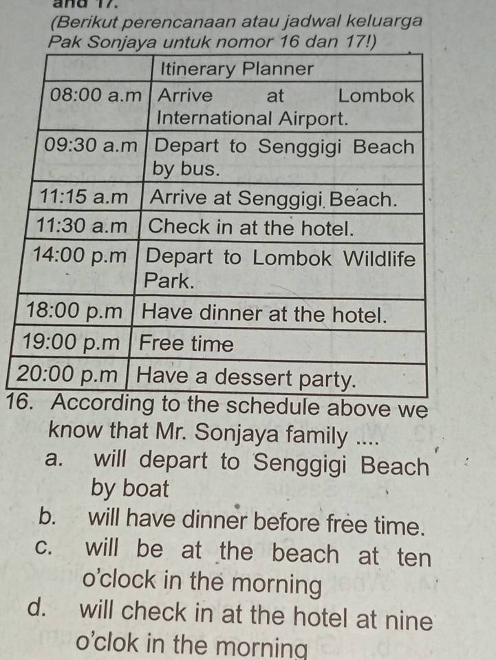 and 17.
(Berikut perencanaan atau jadwal keluarga
1he schedule above we
know that Mr. Sonjaya family ....
a. will depart to Senggigi Beach
by boat
b. will have dinner before free time.
c. will be at the beach at ten
o'clock in the morning
d. will check in at the hotel at nine
o'clok in the morning