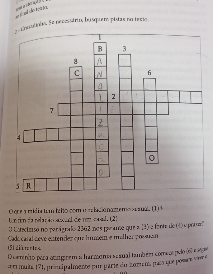 rem a atençao e 1“ 
ao final do texto. 
ruzadinha. Se necessário, busquem pistas no texto. 
O que a mídia tem feito com o relacionamento sexual. (1) 
Um fim da relação sexual de um casal. (2) 
O Catecimso no parágrafo 2362 nos garante que a (3) é fonte de (4) e prazer.'' 
Cada casal deve entender que homem e mulher possuem 
(5) diferentes. 
O caminho para atingirem a harmonia sexual também começa pelo (6) e segue 
com muita (7), principalmente por parte do homem, para que possam viver o