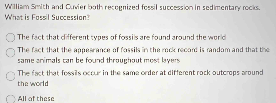 William Smith and Cuvier both recognized fossil succession in sedimentary rocks.
What is Fossil Succession?
The fact that different types of fossils are found around the world
The fact that the appearance of fossils in the rock record is random and that the
same animals can be found throughout most layers
The fact that fossils occur in the same order at different rock outcrops around
the world
All of these