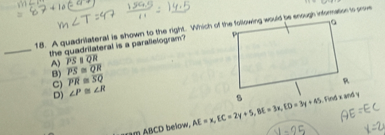 A quadrilateral is shown to the right. Which of the following would be enough information to prov
_the quadrilateral is a parallelogram?
A) overline PSparallel overline QR
B) overline PS≌ overline QR
C) overline PR≌ overline SQ
D) ∠ P≌ ∠ R
ram ABCD below, AE=x, EC=2y+5, BE=3x, ED=3y+45