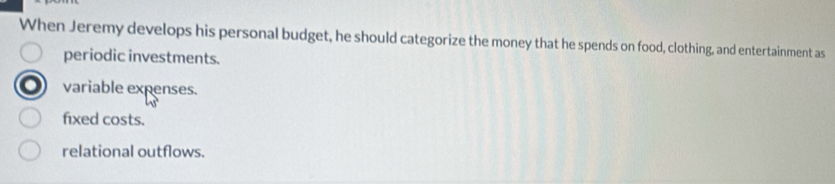 When Jeremy develops his personal budget, he should categorize the money that he spends on food, clothing, and entertainment as
periodic investments.
variable expenses.
fixed costs.
relational outflows.