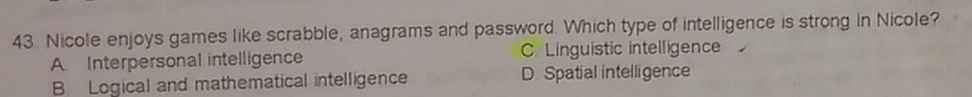 Nicole enjoys games like scrabble, anagrams and password. Which type of intelligence is strong in Nicole?
A. Interpersonal intelligence C. Linguistic intelligence
B. Logical and mathematical intelligence D. Spatial intelligence
