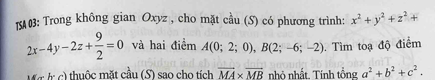 ISA03: Trong không gian Oxyz , cho mặt cầu (S) có phương trình: x^2+y^2+z^2+
2x-4y-2z+ 9/2 =0 và hai điểm A(0;2;0), B(2;-6;-2). Tìm toạ độ điểm 
Mg: bị c) thuộc mặt cầu (S) sao cho tích vector MA* vector MB nhỏ nhất. Tính tổng a^2+b^2+c^2.