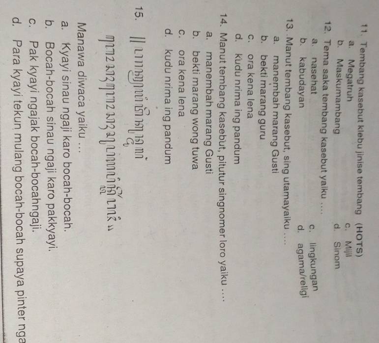 Tembang kasebut klebu jinise tembang (HOTS)
a. Megatruh c. Mijil
b. Maskumambang d. Sinom
12. Tema saka tembang kasebut yalku ....
a nasehat
c. lingkungan
b. kabudayan d. agama/religi
13. .Manut tembang kasebut, sing utamayaiku ....
a. manembah marang Gusti
b. bekti marang guru
c. ora kena lena
d. kudu nrima ing pandum
14. Manut tembang kasebut, pitutur singnomer loro yaiku ….
a. manembah marang Gusti
b. bekti marang wong tuwa
c. ora kena lena
d. kudu nrima ing pandum
15.
772273 η172 273 27 aaή τ »
Manawa diwaca yaiku ...
a. Kyayi sinau ngaji karo bocah-bocah.
b. Bocah-bocah sinau ngaji karo pakkyayi.
c. Pak kyayi ngajak bocah-bocahngaji.
d. Para kyayi tekun mulang bocah-bocah supaya pinter nga