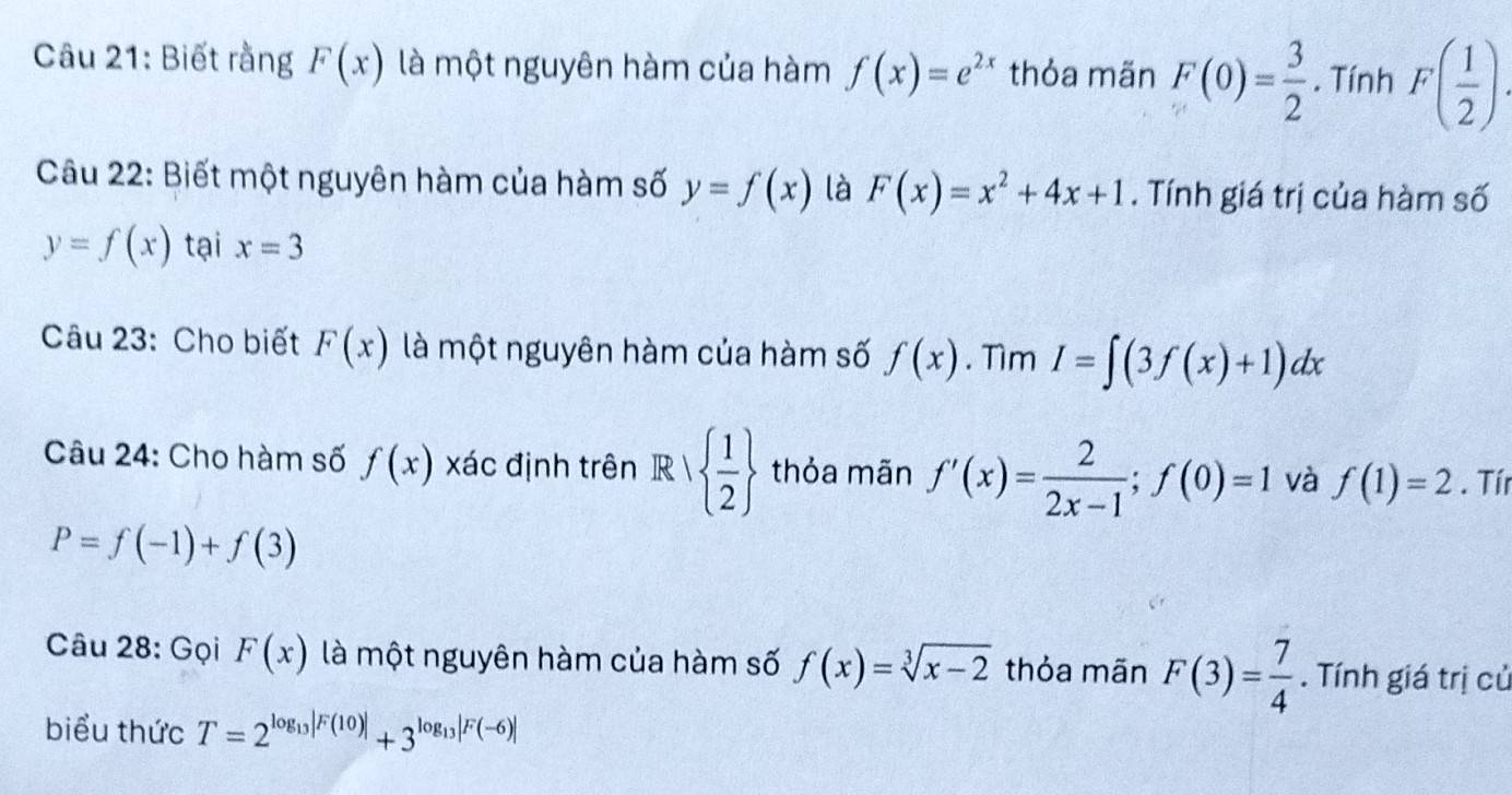 Biết rằng F(x) là một nguyên hàm của hàm f(x)=e^(2x) thỏa mãn F(0)= 3/2 . Tính F( 1/2 ). 
Câu 22: Biết một nguyên hàm của hàm số y=f(x) là F(x)=x^2+4x+1. Tính giá trị của hàm số
y=f(x) tại x=3
Câu 23: Cho biết F(x) là một nguyên hàm của hàm số f(x). Tìm I=∈t (3f(x)+1)dx
Câu 24: Cho hàm số f(x) xác định trên R|  1/2  thỏa mãn f'(x)= 2/2x-1 ; f(0)=1 và f(1)=2. Tír
P=f(-1)+f(3)
Câu 28: Gọi F(x) là một nguyên hàm của hàm số f(x)=sqrt[3](x-2) thỏa mãn F(3)= 7/4 . Tính giá trị củ 
biểu thức T=2^(log _13)|F(10)|+3^(log _13)|F(-6)|