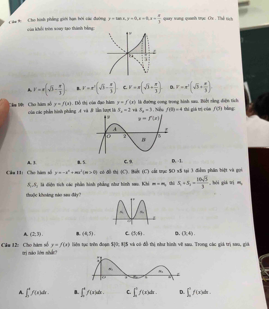 Cho hình phẳng giới hạn bởi các đường y=tan x,y=0,x=0,x= π /3  quay xung quanh trục Ox . Thể tích
của khối tròn xoay tạo thành bằng:
A. V=π (sqrt(3)- π /3 ). B. V=π^2(sqrt(3)- π /3 ). C. V=π (sqrt(3)+ π /3 ). D. V=π^2(sqrt(3)+ π /3 ).
Câu 10: Cho hàm số y=f(x). Đồ thị của đạo hàm y=f'(x) là đường cong trong hình sau. Biết rằng diện tích
của các phần hình phẳng A và B lần lượt là S_A=2 và S_B=3. Nếu f(0)=4 thì giá trị của f(5) bằng:
A. 3. B. 5. C. 9. D. -1.
Câu 11: Cho hàm số y=-x^4+mx^2(m>0) có đồ thị (C). Biết (C) cắt trục $O x$ tại 3 điểm phân biệt và gọi
S_1,S_2 là diện tích các phần hình phẳng như hình sau. Khi m=m_0 thì S_1+S_2= 10sqrt(5)/3  , hỏi giá trị m_0
thuộc khoảng nào sau đây?
A. (2;3). B. (4;5). C. (5;6). D. (3;4).
Câu 12: Cho hàm số y=f(x) liên tục trên đoạn $[0;8] $ và có đồ thị như hình vẽ sau. Trong các giá trị sau, giá
trị nào lớn nhất?
A. ∈t _3^8f(x)dx. B. ∈t _0^8f(x)dx. C. ∈t _0^3f(x)dx. D. ∈t _0^5f(x)dx.