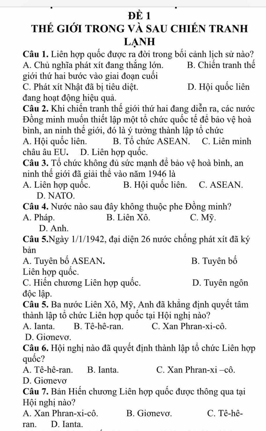 Đề 1
thẾ GIới TROnG VÀ sAU CHIếN TRAnH
LạNH
Câu 1. Liên hợp quốc được ra đời trong bối cảnh lịch sử nào?
A. Chủ nghĩa phát xít đang thắng lớn. B. Chiến tranh thế
giới thứ hai bước vào giai đoạn cuối
C. Phát xít Nhật đã bị tiêu diệt. D. Hội quốc liên
đang hoạt động hiệu quả.
Câu 2. Khi chiến tranh thế giới thứ hai đang diễn ra, các nước
Đồng minh muốn thiết lập một tổ chức quốc tế để bảo vệ hoà
bình, an ninh thế giới, đó là ý tưởng thành lập tổ chức
A. Hội quốc liên. B. Tổ chức ASEAN. C. Liên minh
châu âu EU. D. Liên hợp quốc.
Câu 3. Tổ chức không đủ sức mạnh để bảo vệ hoà bình, an
ninh thế giới đã giải thể vào năm 1946 là
A. Liên hợp quốc. B. Hội quốc liên. C. ASEAN.
D. NATO.
Câu 4. Nước nào sau đây không thuộc phe Đồng minh?
A. Pháp. B. Liên Xô. C. Mỹ.
D. Anh.
Câu 5.Ngày 1/1/1942, đại diện 26 nước chống phát xít đã ký
bản
A. Tuyên bố ASEAN. B. Tuyên bố
Liên hợp quốc.
C. Hiến chương Liên hợp quốc. D. Tuyên ngôn
độc lập.
Câu 5. Ba nước Liên Xô, Mỹ, Anh đã khẳng định quyết tâm
thành lập tổ chức Liên hợp quốc tại Hội nghị nào?
A. Ianta. B. Tê-hê-ran. C. Xan Phran-xi-cô.
D. Giơnevơ.
Câu 6. Hội nghị nào đã quyết định thành lập tổ chức Liên hợp
quốc?
A. Tê-hê-ran. B. Ianta. C. Xan Phran-xi -cô.
D. Giơnevơ
Câu 7. Bản Hiến chương Liên hợp quốc được thông qua tại
Hội nghị nào?
A. Xan Phran-xi-cô. B. Giơnevơ. C. Tê-hê-
ran. D. Ianta.