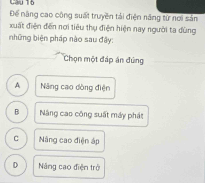 Cau 16
Đế nâng cao công suất truyền tải điện năng từ nơi sản
xuất điện đến nơi tiêu thụ điện hiện nay người ta dùng
những biện pháp nào sau đây:
Chọn một đáp án đúng
A Nâng cao dòng điện
B Nâng cao công suất máy phát
C Nâng cao điện áp
D Nâng cao điện trở