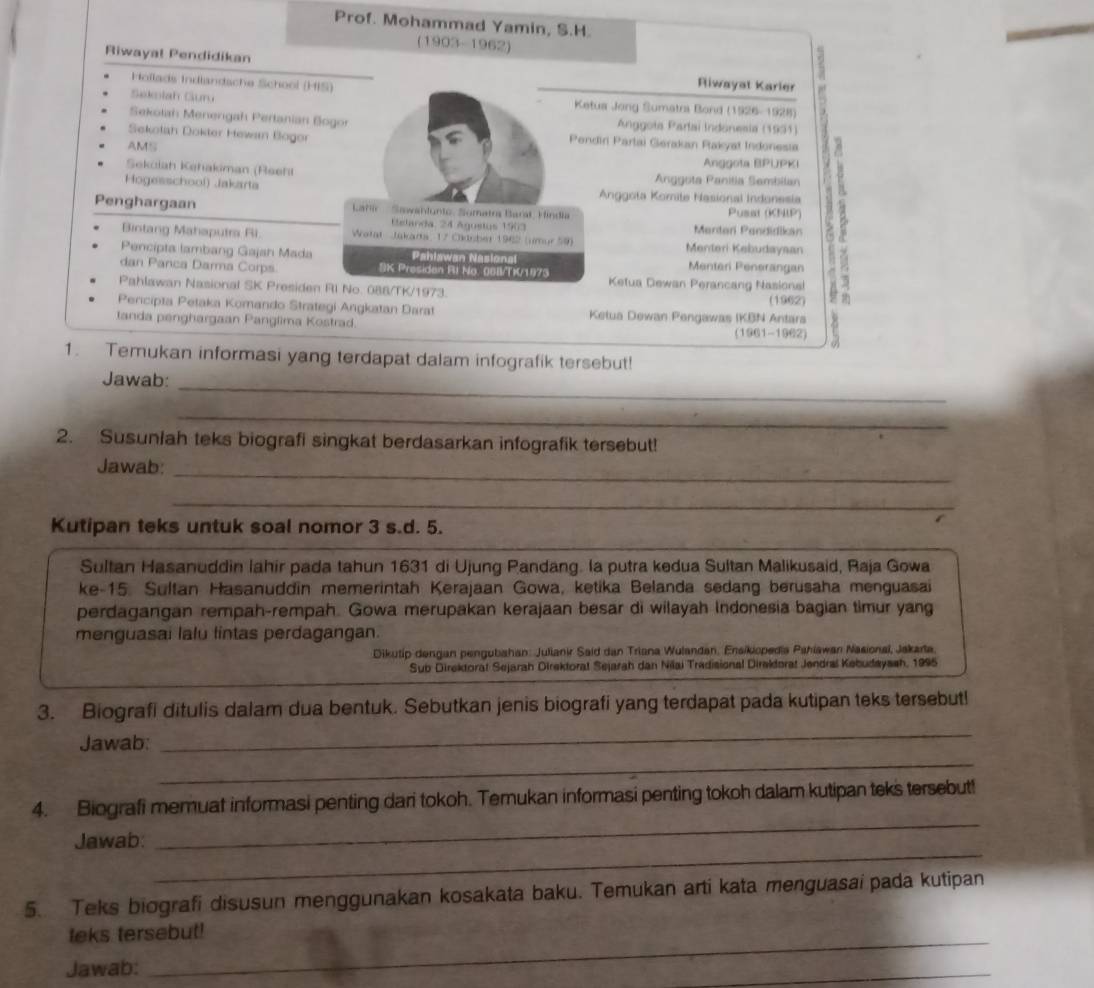 Prof. Mohammad Yamin, S.H.
(1903-1962)
Riwayal Pendidikan
2
Hoïlads Indlandsche School (HIS) Riwayat Karler
Sakolah Gurú  Ketua Jong Sumatra Bond (1926-1928)
Sekolah Menengah Pertanian Bogo  Anggota Partai Indónesia (1931)
Sekolah Dokter Hewan Bogor  Pendiri Partai Gerakan Pakyat Indonesia
AMS Anggota BPUPKI
Sekciah Kehakiman (Reehl Anggota Panitia Sembilan
Penghargaan  Lahir   Sawanlunto, Somatra Barat, Hindia Pusat (KNP) 2
Hogesschool) Jakarta Anggota Komite Nasional Indonesia
Eelanda, 24 Agustus 1963 Martar Pandidikan
Bintang Mahaputra Ri.  Watat  Jakarta  17 Cldnber 1942 (imur 59) Menteri Kebudaysan
Pencipta lambang Gajah Mada Pahlawan Nasional Menteri Penerangan
dan Panca Darma Corps SK Presiden RI No. 06B/TK/1975  Ketua Dewan Perancang Nasional
Pahlawan Nasional SK Presiden RI No. 088/TK/1973
Pencípta Petaka Komando Strategi Angkatan Darat Ketua Dewan Pengawas IKBN Antars (1962)
tanda penghargaan Panglima Kostrad.
(1961-1962)
1. Temukan informasi yang terdapat dalam infografik tersebut!
_
Jawab:
_
2. Susuniah teks biografi singkat berdasarkan infografik tersebut!
_
Jawab:
_
Kutipan teks untuk soal nomor 3 s.d. 5.
Sultan Hasanuddin lahir pada tahun 1631 di Ujung Pandang. la putra kedua Sultan Malikusaid, Raja Gowa
ke-15. Sultan Hasanuddin memerintah Kerajaan Gowa, ketika Belanda sedang berusaha menguasai
perdagangan rempah-rempah. Gowa merupakan kerajaan besar di wilayah Indonesia bagian timur yang
menguasai lalu lintas perdagangan.
Dikutip dengan pengubahan: Juliank Said dan Triana Wulandan, Ensikiopedia Pahiawan Nasional, Jakarta
Sub Direktorat Sejarah Direktorat Sejarah dan Nilai Tradisional Direldorat Jendral Kebudayssh, 1995
3. Biografi ditulis dalam dua bentuk. Sebutkan jenis biografi yang terdapat pada kutipan teks tersebut!
Jawab:
_
_
_
4. Biografi memuat informasi penting dari tokoh. Temukan informasi penting tokoh dalam kutipan teks tersebut!
_
Jawab:
5. Teks biografi disusun menggunakan kosakata baku. Temukan arti kata menguasai pada kutipan
teks tersebut!
Jawab:
_
_