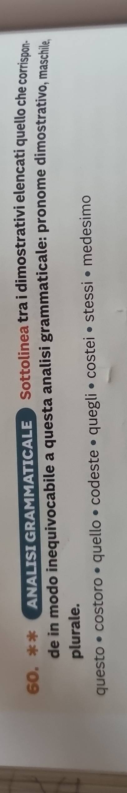 ANALISI GRAMMATICALE ) Sottolinea tra i dimostrativi elencati quello che corrispon- 
de in modo inequivocabile a questa analisi grammaticale: pronome dimostrativo, maschile, 
plurale. 
questo • costoro • quello • codeste • quegli • costei • stessi • medesimo