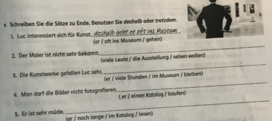 Schreiben Sie die Sätze zu Ende. Benutzen Sie deshalb oder trotzdem. 
1. Luc interessiert sich für Kunst, 
_ 
(er / oft ins Museum / gehen) 
2. Der Maler ist nicht sehr bekannt, 
_ 
(viele Leute / die Ausstellung / sehen wollen) 
3. Die Kunstwerke gefallen Luc sehr, 
_ 
_ 
(er / viele Stunden / im Museum / bleiben) 
_ 
4. Man darf die Bilder nicht fotografieren, 
( er / einen Katalog / kaufen) 
5. Er ist sehr müde, 
(er / noch lange / im Katalog / lesen)