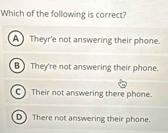 Which of the following is correct?
A  Theyr’e not answering their phone.
B ) They're not answering their phone.
C ) Their not answering there phone.
D There not answering their phone.