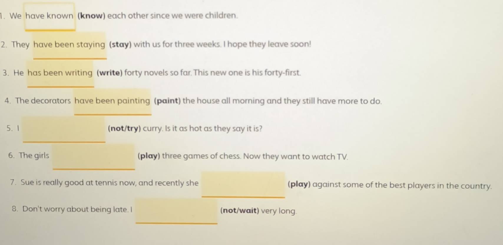 We have known (know) each other since we were children. 
_ 
_ 
2. They have been staying (stay) with us for three weeks. I hope they leave soon! 
_ 
3. He has been writing (write) forty novels so far. This new one is his forty-first. 
_ 
4. The decorators have been painting (paint) the house all morning and they still have more to do. 
_ 
5. 1 (not/try) curry. Is it as hot as they say it is? 
_ 
6. The girls (play) three games of chess. Now they want to watch TV. 
_ 
7. Sue is really good at tennis now, and recently she (play) against some of the best players in the country. 
_ 
8. Don't worry about being late. I (not/wait) very long 
_