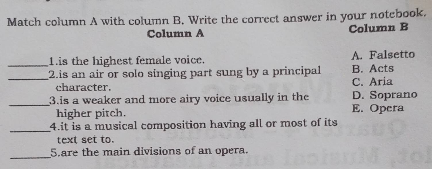 Match column A with column B. Write the correct answer in your notebook.
Column A Column B
_Lis the highest female voice. A. Falsetto
_2.is an air or solo singing part sung by a principal B. Acts
C. Aria
character.
_3.is a weaker and more airy voice usually in the D. Soprano
higher pitch.
E. Opera
_4.it is a musical composition having all or most of its
text set to.
_
5.are the main divisions of an opera.