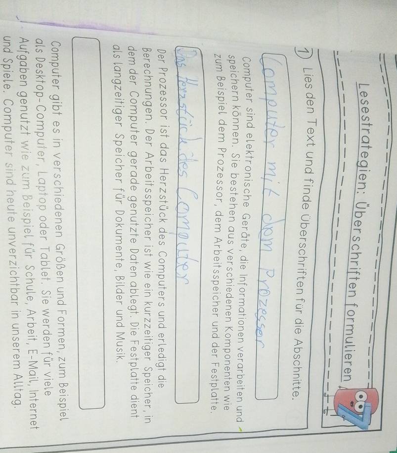 Lesestrategien: Überschriften formulieren 
1) Lies den Text und finde überschriften für die Abschnitte. 
Computer sind elektronische Geräte, die Informationen verarbeiten und 
speichern können. Sie bestehen aus verschiedenen Komponenten wie 
zum Beispiel dem Prozessor, dem Arbeitsspeicher und der Festplatte. 
Der Prozessor ist das Herzstück des Computers und erledigt die 
Berechnungen. Der Arbeitsspeicher ist wie ein kurzzeitiger Speicher, in 
dem der Computer gerade genützte Daten ablegt. Die Festplatte dient 
als langzeitiger Speicher für Dokumente, Bilder und Musik. 
Computer gibt es in verschiedenen Größen und Formen, zum Beispiel 
als Desktop-Computer, Laptop oder Tablet. Sie werden für viele 
Aufgaben genutzt wie zum Beispiel für Schule, Arbeit, E-Mail, Internet 
und Spiele. Computer sind heute unverzichtbar in unserem Alltag.