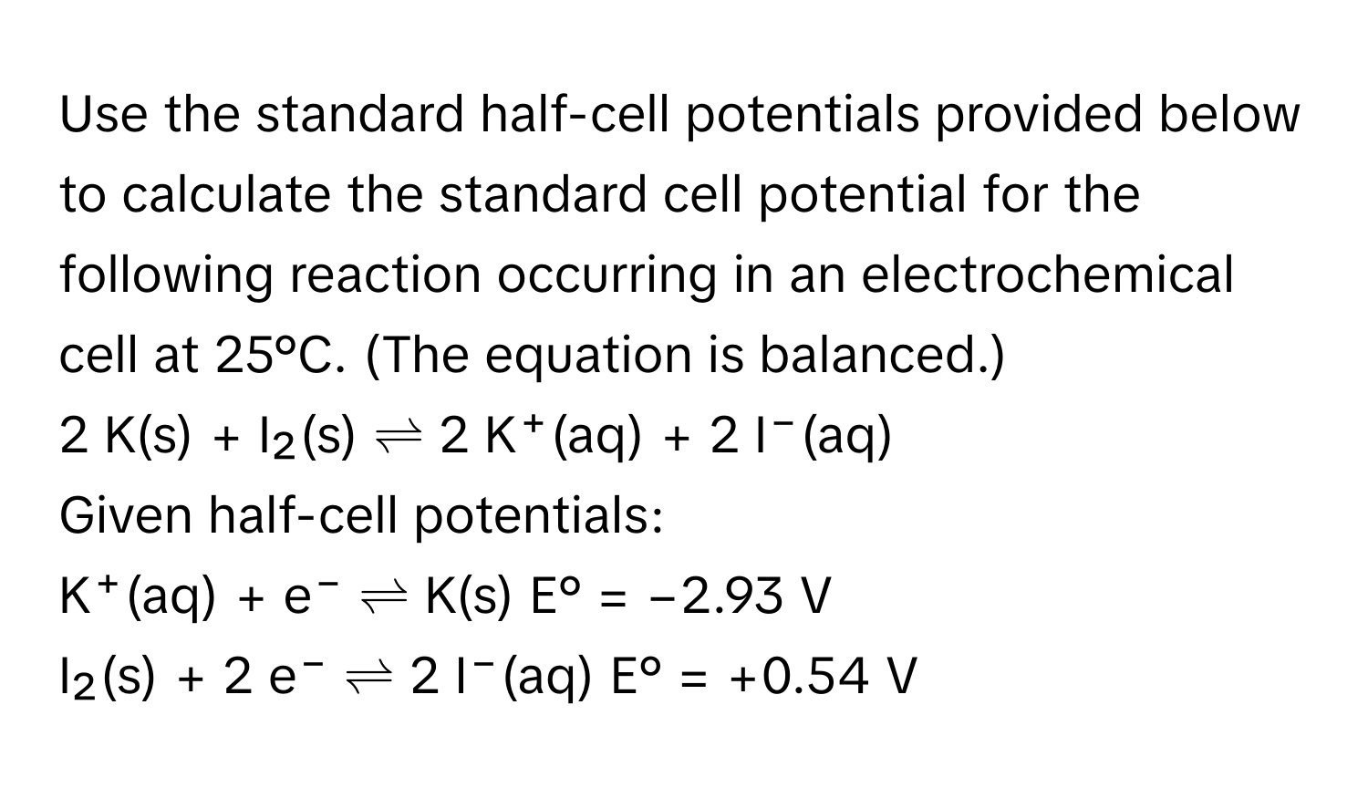 Use the standard half-cell potentials provided below to calculate the standard cell potential for the following reaction occurring in an electrochemical cell at 25°C. (The equation is balanced.)

2 K(s) + I₂(s) ⇌ 2 K⁺(aq) + 2 I⁻(aq)

Given half-cell potentials:

K⁺(aq) + e⁻ ⇌ K(s)   E° = −2.93 V
I₂(s) + 2 e⁻ ⇌ 2 I⁻(aq)   E° = +0.54 V