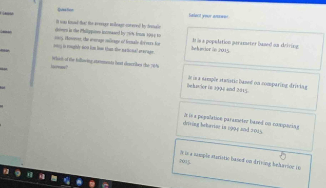 Lasson Question
Select your answer
It was found that the average mileage covered by female
drivers in the Philippines increased by 76% from 1994 to
Leaszo 2015. However, the average mileage of female drivers for It is a population parameter based on driving
behavior in 2015
2015 is roughly 600 km less than the national average.
essa Which of the following statements best describes the 76%
ssón Mycrease?
It is a sample statistic based on comparing driving
behavior in 1994 and 2015
It is a population parameter based on comparing
driving behavior in 1994 and 2015.
It is a sample statistic based on driving behavior in
2015