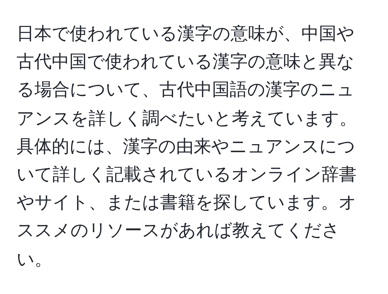 日本で使われている漢字の意味が、中国や古代中国で使われている漢字の意味と異なる場合について、古代中国語の漢字のニュアンスを詳しく調べたいと考えています。具体的には、漢字の由来やニュアンスについて詳しく記載されているオンライン辞書やサイト、または書籍を探しています。オススメのリソースがあれば教えてください。