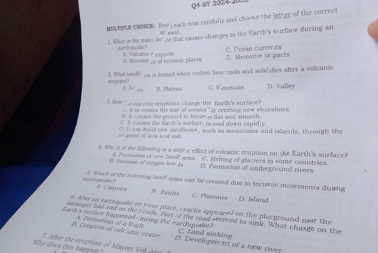 Q4-SY 2024-20X
MULTIPLE CHOICE: Rea each item carefully and choose the letter of the correct
an swer.
1. What is the main fac or that causes changes to the Earth’s surface during an
earthquake?
A. Volcanic e ruption C. Ocean currerits
B. Moveme nt of tectonic plates D. Meteorite impacts
2. What landfo rm is formed when molten lava cools and solidifies after a volcanic
eruption?
A. De ta B. Plateau C. Mountain D. Valley
3. How to volcanic eruptions change the Earth’s surface?
A. It increases the size of oceans 'by creating new shorelines.
B. It causes the ground to become flat and smooth.
C. It causes the Earth’s surface, to cool down rapidly.
D. I't can build new landforms , such as mountains and islands, through the
eruption of lava and ash.
4. Which of the following is a major effect of volcanic eruption on the Earth’s surface?
A. Formation of new landf ɔrms C. Melting of glaciers in some countries.
B. Increase of oxygen leve ls D. Formation of underground rivers
earthquake?
5. Which of the following landforms can be created due to tectonic movements durng
A. Canyons B. Faults C. Plateaus D. Island
6. After an earthquake on your place, cracks appearsd on the playground ner the
barangay hall and on the roads. Part of the road seemed to sink. What change on the
Earth's surface happened cluring the earthquake?
A. Formation of a fault. C. Land sinking
B. Creation of volc.anic crater.
7. After the eruption of Mayon Volcan o D. Development of a new river
Why does this happen?