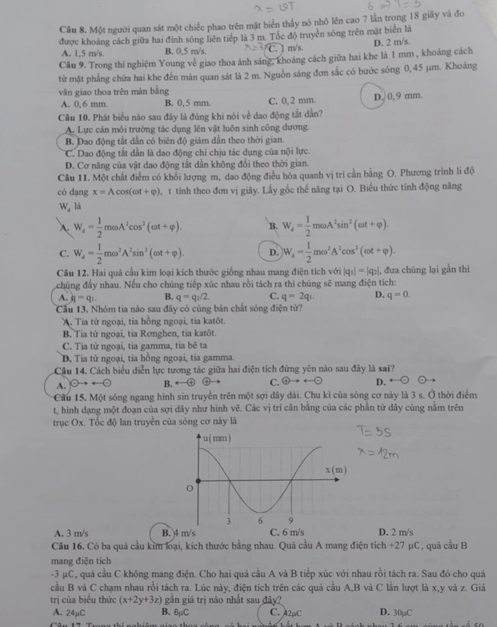 Một người quan sát một chiếc phao trên mặt biển thấy nó nhô lên cao 7 lần trong 18 giây và đo
được khoảng cách giữa hai đinh sóng liên tiếp là 3 m. Tốc độ truyền sóng trên mặt biển là
m/s
A. 1,5 m/s. B. 0,5 m/s. D. 2 m/s.
Câu 9. Trong thí nghiệm Young về giao thoa ánh sáng, khoảng cách giữa hai khe là 1 mm , khoảng cách
từ mặt phẳng chứa hai khe đến màn quan sát là 2 m. Nguồn sáng đơn sắc có bước sóng 0,45 μm. Khoảng
vân giao thoa trên màn bằng
A. 0, 6 mm. B. 0, 5 mm. C. 0,2 mm. D. 0, 9 mm.
Câu 10. Phát biểu nào sau đây là đúng khi nói về dao động tắt dần?
A. Lực cản môi trường tác dụng lên vật luôn sinh công dương.
B. Dao động tắt dần có biên độ giảm dần theo thời gian.
C. Dao động tắt dần là dao động chỉ chịu tác dụng của nội lực.
D. Cơ năng của vật dao động tắt dần không đổi theo thời gian.
Câu 11. Một chất điểm có khổi lượng m, dao động điều hòa quanh vị trí cần bằng O. Phương trình li độ
có dạng x=Acos (omega t+varphi ) t tính theo đơn vị giây. Lấy gốc thế năng tại O. Biểu thức tính động năng
W_d là
A. W_d= 1/2 momega A^2cos^2(omega t+varphi ). W_d= 1/2 momega A^2sin^2(omega t+varphi ).
B.
C. W_d= 1/2 momega^2A^2sin^2(omega t+varphi ). W_d= 1/2 momega^2A^2cos^2(omega t+varphi ).
D.
Câu 12. Hai quả cầu kim loại kích thước giống nhau mang điện tích với |q_1|=|q_2|, đưa chúng lại gần thì
đchúng đầy nhau. Nếu cho chúng tiếp xúc nhau rồi tách ra thì chúng sẽ mang điện tích:
A. q=q_1. q=q_1/2. C. q=2q_1. D. q=0.
B.
Cầu 13. Nhóm tia nào sau đây có cùng bản chất sóng điện từ?
A. Tia tử ngoại, tia hồng ngoại, tia katôt.
B. Tia tử ngoại, tia Rơnghen, tia katôt.
C. Tia từ ngoại, tia gamma, tia bê ta
D Tia tử ngoại, tia hồng ngoại, tia gamma.
Câu 14. Cách biểu diễn lực tương tác giữa hai điện tích đứng yên nào sau đây là sai?
A.
B.
C.  enclosecircle4to rightarrow rightarrow  enclosecircle- D.
Câu 15. Một sóng ngang hình sin truyền trên một sợi dây dài. Chu kì của sóng cơ này là 3 s. Ở thời điểm
t, hình dạng một đoạn của sợi dây như hình vẽ. Các vị trí cân bằng của các phần tử dây cùng nằm trên
trục Ox. Tốc độ lan truyền của sóng cơ này là
A. 3 m/s B. 4 m/s C. 6 m/s D. 2 m/s
Câu 16. Có ba quả cầu kim loại, kích thước bằng nhau. Quả cầu A mang điện tích +27 μC , quả cầu B
mang điện tích
-3 μC, quả cầu C không mang điện. Cho hai quả cầu A và B tiếp xúc với nhau rồi tách ra. Sau đó cho quả
cầu B và C chạm nhau rồi tách ra. Lúc này, điện tích trên các quả cầu A,B và C lần lượt là x,y và z. Giá
trị của biểu thức (x+2y+3z) gần giá trị nào nhất sau đây?
A. 24mu C B. 6mu C C. 42µC D. 30µC