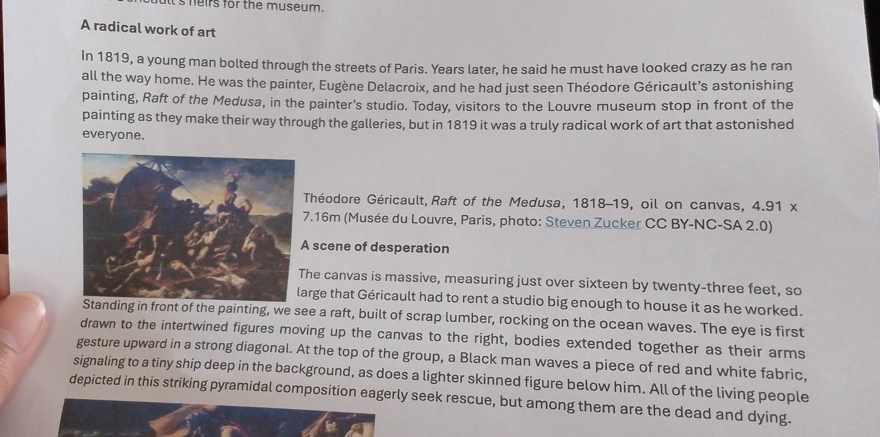 lt's heirs for the museum. 
A radical work of art 
In 1819, a young man bolted through the streets of Paris. Years later, he said he must have looked crazy as he ran 
all the way home. He was the painter, Eugène Delacroix, and he had just seen Théodore Géricault’s astonishing 
painting, Raft of the Medusa, in the painter’s studio. Today, visitors to the Louvre museum stop in front of the 
painting as they make their way through the galleries, but in 1819 it was a truly radical work of art that astonished 
everyone. 
Théodore Géricault,Raft of the Medusa, 1818-19, oil on canvas, 4.91 x. 16m (Musée du Louvre, Paris, photo: Steven Zucker CC BY-NC-SA 2.0) 
scene of desperation 
he canvas is massive, measuring just over sixteen by twenty-three feet, so 
arge that Géricault had to rent a studio big enough to house it as he worked. 
ing in front of the painting, we see a raft, built of scrap lumber, rocking on the ocean waves. The eye is first 
drawn to the intertwined figures moving up the canvas to the right, bodies extended together as their arms 
gesture upward in a strong diagonal. At the top of the group, a Black man waves a piece of red and white fabric, 
signaling to a tiny ship deep in the background, as does a lighter skinned figure below him. All of the living people 
depicted in this striking pyramidal composition eagerly seek rescue, but among them are the dead and dying.