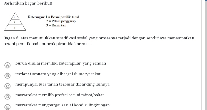 Perhatikan bagan berikut!
Keterangan: 1=P etani pemilik tanah
2= Petani penggarap
3= Buruh tani
Bagan di atas menunjukkan stratifikasi sosial yang prosesnya terjadi dengan sendirinya menempatkan
petani pemilik pada puncak piramida karena ....
a buruh dinilai memiliki ketermpilan yang rendah
3 terdapat sesuatu yang dihargai di masyarakat
C mempunyai luas tanah terbesar dibanding lainnya
D masyarakat memilih profesi sesuai minat/bakat
E masyarakat menghargai sesuai kondisi lingkungan