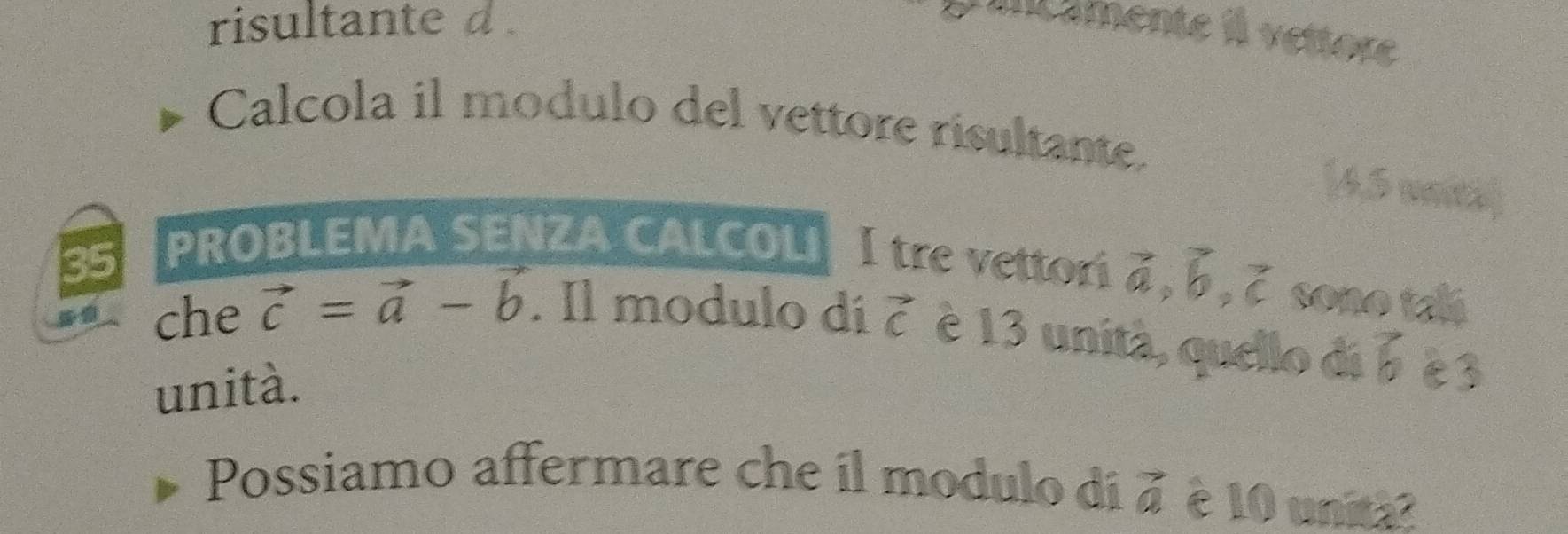 risultante d. 
I amente il vettore 
Calcola il modulo del vettore risultante. 
[4.5 vniti 
35 
PROBLEMA SENZA CALCOLI I tre vettor vector a, vector b, vector c sono talá 
che vector c=vector a-vector b. Il modulo di vector c è 13 unità, quello di vector b c3 
unità. 
Possiamo affermare che il modulo di à è 10 unit