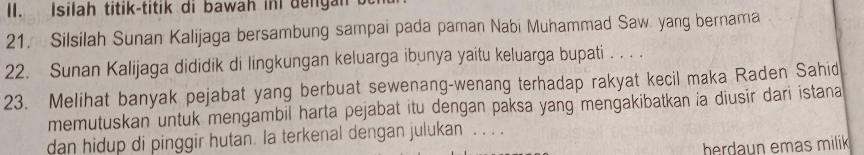 Isilah titik-titik di bawah inI dengan 
21. Silsilah Sunan Kalijaga bersambung sampai pada paman Nabi Muhammad Saw. yang bernama 
22. Sunan Kalijaga dididik di lingkungan keluarga ibunya yaitu keluarga bupati . . . . 
23. Melihat banyak pejabat yang berbuat sewenang-wenang terhadap rakyat kecil maka Raden Sahid 
memutuskan untuk mengambil harta pejabat itu dengan paksa yang mengakibatkan ia diusir dari istana 
dan hidup di pinggir hutan. Ia terkenal dengan julukan . . . . 
herdaun emas milik