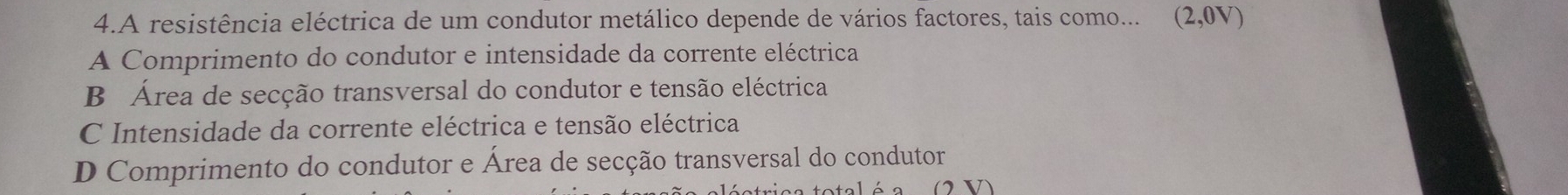 A resistência eléctrica de um condutor metálico depende de vários factores, tais como... (2,0V)
A Comprimento do condutor e intensidade da corrente eléctrica
B Área de secção transversal do condutor e tensão eléctrica
C Intensidade da corrente eléctrica e tensão eléctrica
D Comprimento do condutor e Área de secção transversal do condutor