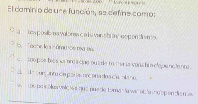 a como O sobre 2,00 Y Marcar pregunta
El dominio de una función, se define como:
a. Los posibles valores de la variable independiente.
b. Todos los números reales.
c. Los posibles valores que puede tomar la variable dependiente.
d. Un conjunto de pares ordenados del plano.
e. Los posibles valores que puede tomar la variable independiente.