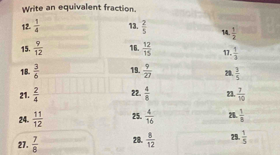 Write an equivalent fraction. 
12.  1/4  13.  2/5 
14.  1/2 
15.  9/12  16.  12/15 
17.  1/3 
18.  3/6  19.  9/27  20.  3/5 
21.  2/4  22.  4/8  23.  7/10 
25. 26.  1/8 
24.  11/12   4/16 
27.  7/8 
29. 
28.  8/12   1/5 