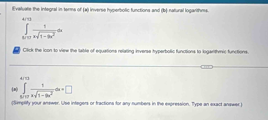 Evaluate the integral in terms of (a) inverse hyperbolic functions and (b) natural logarithms.
∈tlimits _(5/17)^(4/13) 1/xsqrt(1-9x^2) dx
# Click the icon to view the table of equations relating inverse hyperbolic functions to logarithmic functions.
4/13
(a) ∈tlimits _5/17 1/xsqrt(1-9x^2) dx=□
(Simplify your answer. Use integers or fractions for any numbers in the expression. Type an exact answer.)