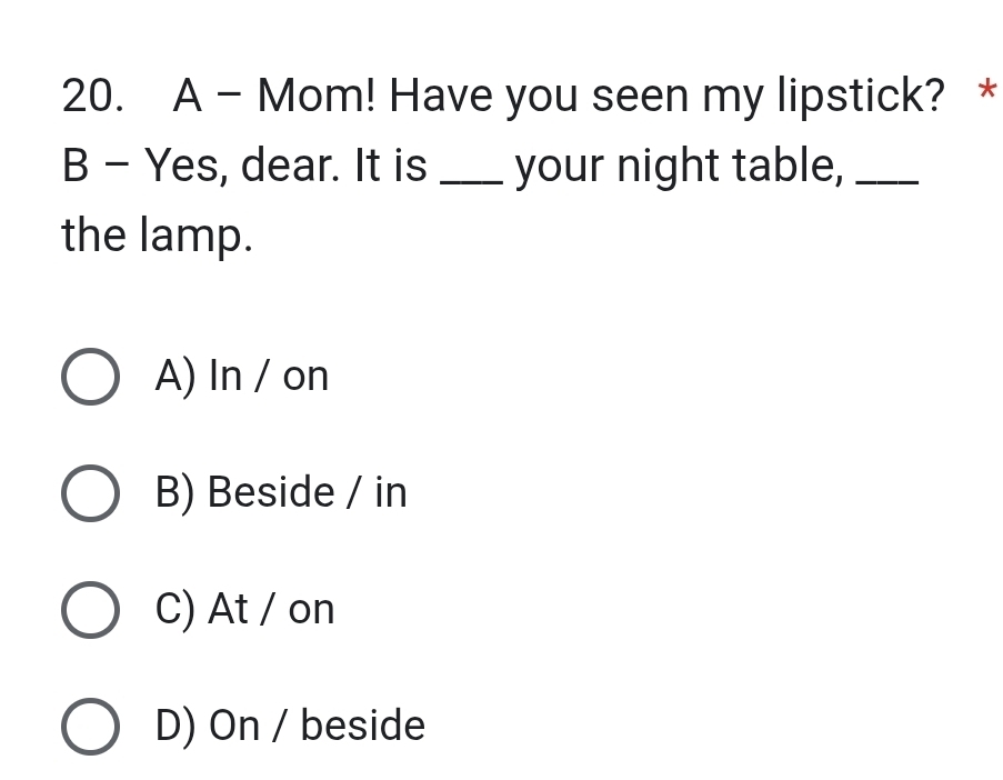 A - Mom! Have you seen my lipstick? *
B - Yes, dear. It is _your night table,_
the lamp.
A) In / on
B) Beside / in
C) At / on
D) On / beside