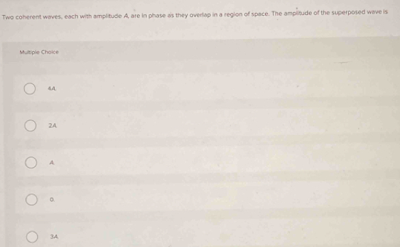 Two coherent waves, each with amplitude A, are in phase as they overlap in a region of space. The amplitude of the superposed wave is
Multiple Choice
4,A.
2A
A.
。.
3A