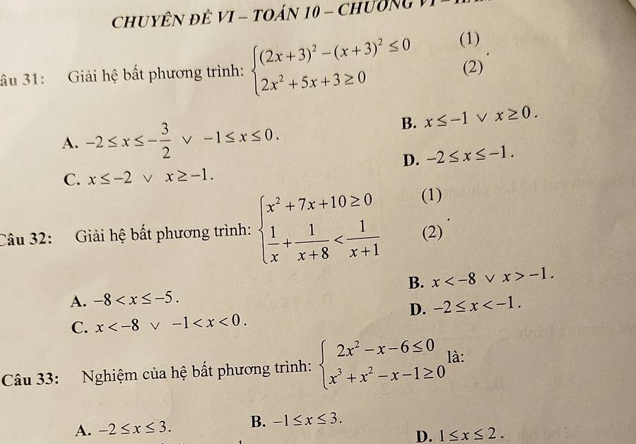 CHUYÊN ĐÊ VI - TOÁN 10 - ChườNg
âu 31: Giải hệ bất phương trình: beginarrayl (2x+3)^2-(x+3)^2≤ 0 2x^2+5x+3≥ 0endarray. (1)
(2)
A. -2≤ x≤ - 3/2 vee -1≤ x≤ 0.
B. x≤ -1vee x≥ 0.
D. -2≤ x≤ -1.
C. x≤ -2vee x≥ -1. 
Câu 32: Giải hệ bất phương trình: beginarrayl x^2+7x+10≥ 0  1/x + 1/x+8  (1)
(2)
B. x -1.
A. -8 .
D. -2≤ x .
C. x . 
Câu 33: Nghiệm của hệ bất phương trình: beginarrayl 2x^2-x-6≤ 0 x^3+x^2-x-1≥ 0endarray. là:
A. -2≤ x≤ 3. B. -1≤ x≤ 3.
D. 1≤ x≤ 2.