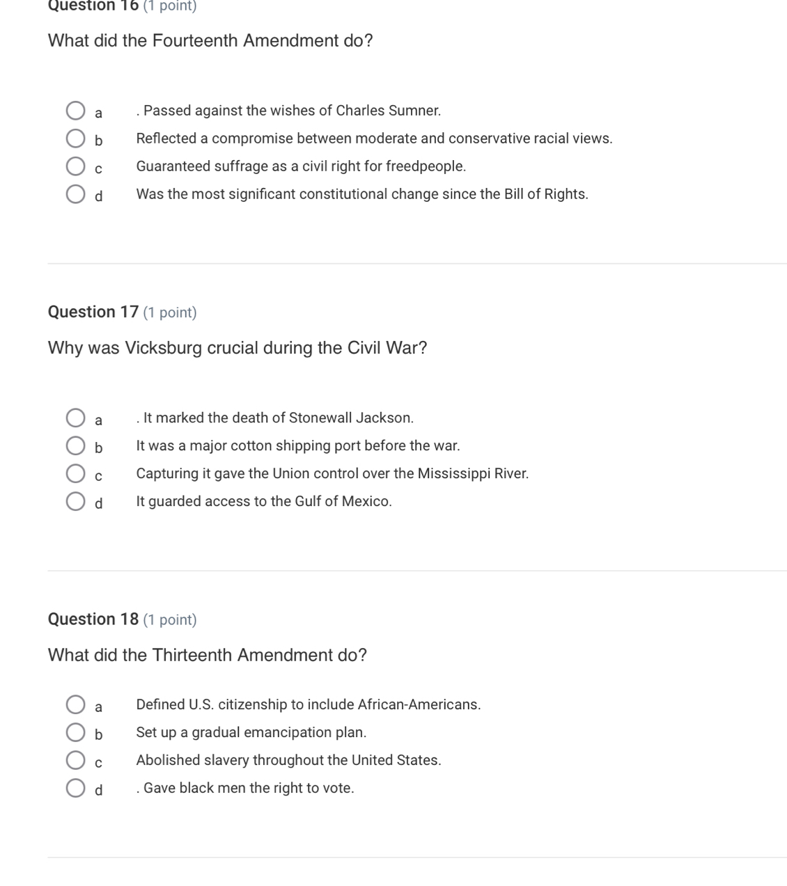 What did the Fourteenth Amendment do?
a . Passed against the wishes of Charles Sumner.
b Reflected a compromise between moderate and conservative racial views.
C Guaranteed suffrage as a civil right for freedpeople.
dì Was the most significant constitutional change since the Bill of Rights.
Question 17 (1 point)
Why was Vicksburg crucial during the Civil War?
a . It marked the death of Stonewall Jackson.
bIt was a major cotton shipping port before the war.
c Capturing it gave the Union control over the Mississippi River.
dIt guarded access to the Gulf of Mexico.
Question 18 (1 point)
What did the Thirteenth Amendment do?
a Defined U.S. citizenship to include African-Americans.
b Set up a gradual emancipation plan.
cù Abolished slavery throughout the United States.
d __. Gave black men the right to vote.