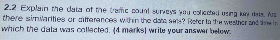 2.2 Explain the data of the traffic count surveys you collected using key data. Are 
there similarities or differences within the data sets? Refer to the weather and time in 
which the data was collected. (4 marks) write your answer below: