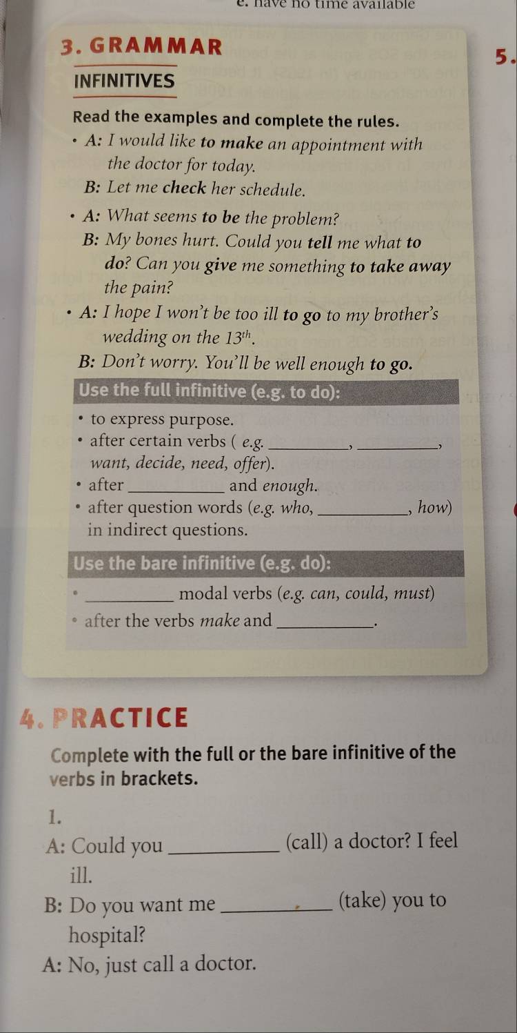 a e no time avaiab le 
3. GRAMMAR 
5. 
INFINITIVES 
Read the examples and complete the rules. 
A: I would like to make an appointment with 
the doctor for today. 
B: Let me check her schedule. 
A: What seems to be the problem? 
B: My bones hurt. Could you tell me what to 
do? Can you give me something to take away 
the pain? 
A: I hope I won’t be too ill to go to my brother’s 
wedding on the 13^(th). 
B: Don’t worry. You’ll be well enough to go. 
Use the full infinitive (e.g. to do): 
to express purpose. 
after certain verbs ( e.g._ 
_ 
want, decide, need, offer). 
after _and enough. 
after question words (e.g. who, _, how) 
in indirect questions. 
Use the bare infinitive (e.g. do): 
_modal verbs (e.g. can, could, must) 
after the verbs make and_ 
. 
4. PRACTICE 
Complete with the full or the bare infinitive of the 
verbs in brackets. 
1. 
A: Could you _(call) a doctor? I feel 
ill. 
B: Do you want me_ (take) you to 
hospital? 
A: No, just call a doctor.