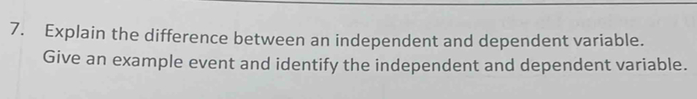 Explain the difference between an independent and dependent variable. 
Give an example event and identify the independent and dependent variable.