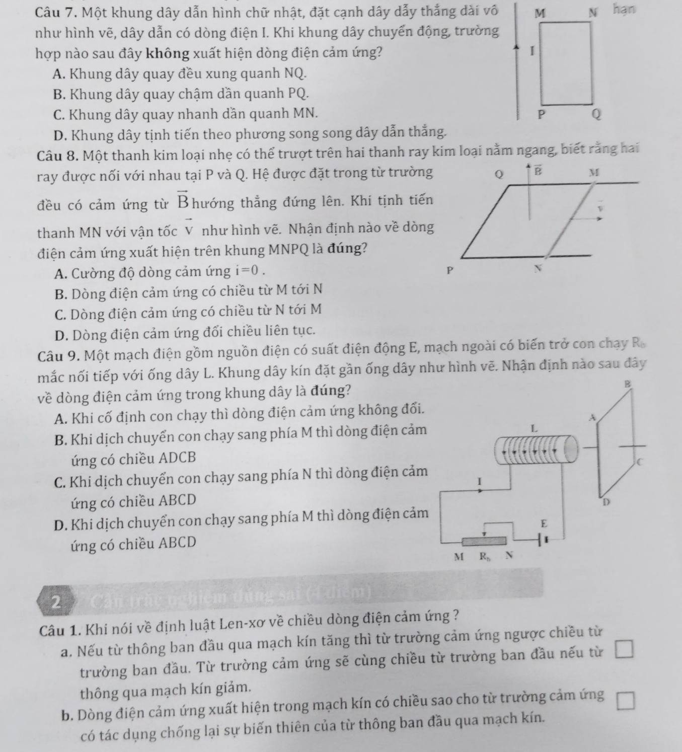 Một khung dây dẫn hình chữ nhật, đặt cạnh dây dẫy thắng dài vô hạn
như hình vẽ, dây dẫn có dòng điện I. Khi khung dây chuyển động, trường
hợp nào sau đây không xuất hiện dòng điện cảm ứng?
A. Khung dây quay đều xung quanh NQ.
B. Khung dây quay chậm dần quanh PQ.
C. Khung dây quay nhanh dần quanh MN.
D. Khung dây tịnh tiến theo phương song song dây dẫn thắng.
Câu 8. Một thanh kim loại nhẹ có thể trượt trên hai thanh ray kim loại nằm ngang, biết rằng hai
ray được nối với nhau tại P và Q. Hệ được đặt trong từ trường
đều có cảm ứng từ vector B hướng thẳng đứng lên. Khí tịnh tiến
thanh MN với vận tốc vector V như hình vẽ. Nhận định nào về dòng
điện cảm ứng xuất hiện trên khung MNPQ là đúng?
A. Cường độ dòng cảm ứng i=0.
B. Dòng điện cảm ứng có chiều từ M tới N
C. Dòng điện cảm ứng có chiều từ N tới M
D. Dòng điện cảm ứng đổi chiều liên tục.
Câu 9. Một mạch điện gồm nguồn điện có suất điện động E, mạch ngoài có biến trở con chạy R_b
mắc nối tiếp với ống dây L. Khung dây kín đặt gần ống dây như hình vẽ. Nhận định nào sau đây
về dòng điện cảm ứng trong khung dây là đúng?
A. Khi cố định con chạy thì dòng điện cảm ứng không đổi.
B. Khi dịch chuyển con chạy sang phía M thì dòng điện cảm
ứng có chiều ADCB
C. Khi dịch chuyển con chạy sang phía N thì dòng điện cảm
ứng có chiều ABCD
D. Khi dịch chuyển con chạy sang phía M thì dòng điện cảm
ứng có chiều ABCD
2
Câu 1. Khi nói về định luật Len-xơ về chiều dòng điện cảm ứng ?
a. Nếu từ thông ban đầu qua mạch kín tăng thì từ trường cảm ứng ngược chiều từ
trường ban đầu. Từ trường cảm ứng sẽ cùng chiều từ trường ban đầu nếu từ □
thông qua mạch kín giảm.
b. Dòng điện cảm ứng xuất hiện trong mạch kín có chiều sao cho từ trường cảm ứng □
có tác dụng chống lại sự biến thiên của từ thông ban đầu qua mạch kín.