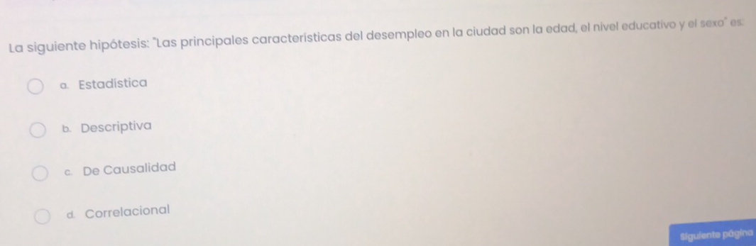 La siguiente hipótesis: "Las principales características del desempleo en la ciudad son la edad, el nivel educativo y el sexo" es:
a. Estadística
b. Descriptiva
c. De Causalidad
d. Correlacional
Siguiente página