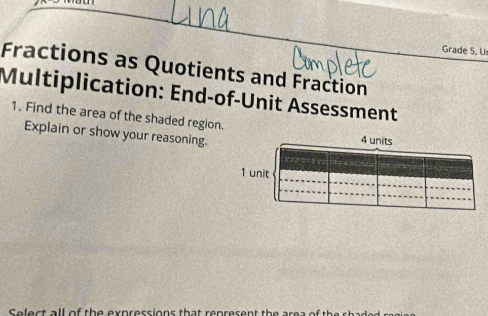 Grade S, U 
Fractions as Quotients and Fraction 
Multiplication: End-of-Unit Assessment 
1. Find the area of the shaded region. 
Explain or show your reasoning. 
Select all of the expressions that renresent the ar