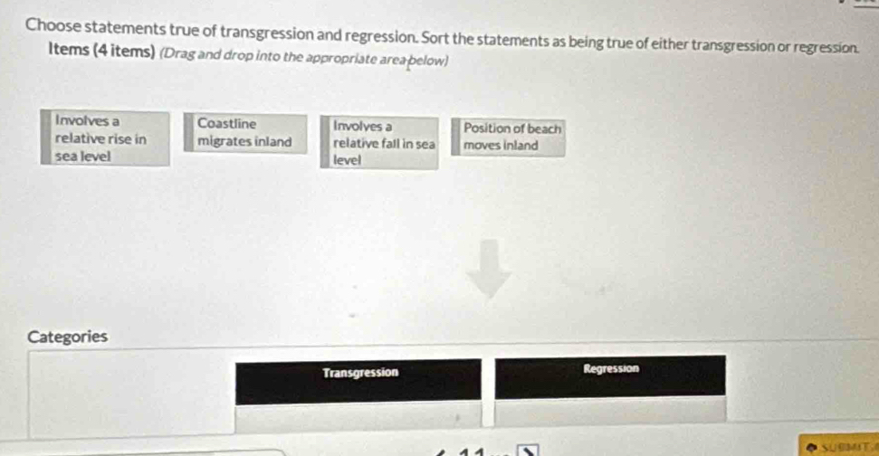 Choose statements true of transgression and regression. Sort the statements as being true of either transgression or regression. 
Items (4 items) (Drag and drop into the appropriate area pelow) 
Involves a Coastline Involves a Position of beach 
relative rise in migrates inland relative fall in sea moves inland 
sea level level 
Categories 
Transgression Regression 
SUBMT