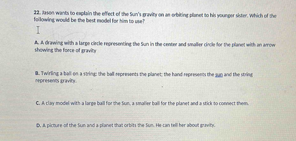 Jason wants to explain the effect of the Sun's gravity on an orbiting planet to his younger sister. Which of the
following would be the best model for him to use?
A. A drawing with a large circle representing the Sun in the center and smaller circle for the planet with an arrow
showing the force of gravity
B. Twirling a ball on a string: the ball represents the planet; the hand represents the sun and the string
represents gravity.
C. A clay model with a large ball for the Sun, a smaller ball for the planet and a stick to connect them.
D. A picture of the Sun and a planet that orbits the Sun. He can tell her about gravity.