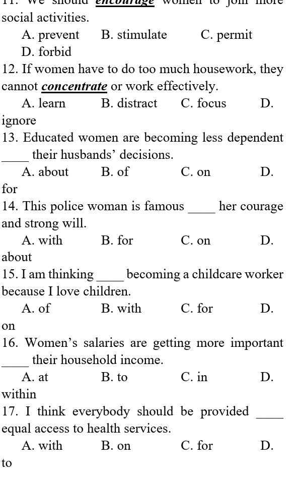 Ir. we shoud encbirage women to jom more
social activities.
A. prevent B. stimulate C. permit
D. forbid
12. If women have to do too much housework, they
cannot concentrate or work effectively.
A. learn B. distract C. focus D.
ignore
13. Educated women are becoming less dependent
_
their husbands’ decisions.
A. about B. of C. on D.
for
14. This police woman is famous _her courage
and strong will.
A. with B. for C. on D.
about
15. I am thinking _becoming a childcare worker
because I love children.
A. of B. with C. for D.
on
16. Women’s salaries are getting more important
_
their household income.
A. at B. to C. in D.
within
17. I think everybody should be provided_
equal access to health services.
A. with B. on C. for D.
to