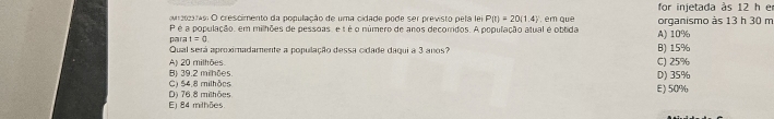 for injetada às 12 h e
or aoao O crescimento da população de uma cidade pode ser previsto pela lei P(t)=20(1.4) , em que A) 10% organismo às 13 h 30 m
P é a população, em milhões de pessoas, e t é o número de anos decorridos. A população atual é obtida
para t=0. B) 15%
Qual será aproximadamente a população dessa cidade dagui a 3 anos?
B) 39.2 milhões. A) 20 milhões
C) 25%
C) $4.8 milhões D) 35%
Ej 84 milhões D) 76.8 milhões E) 50%