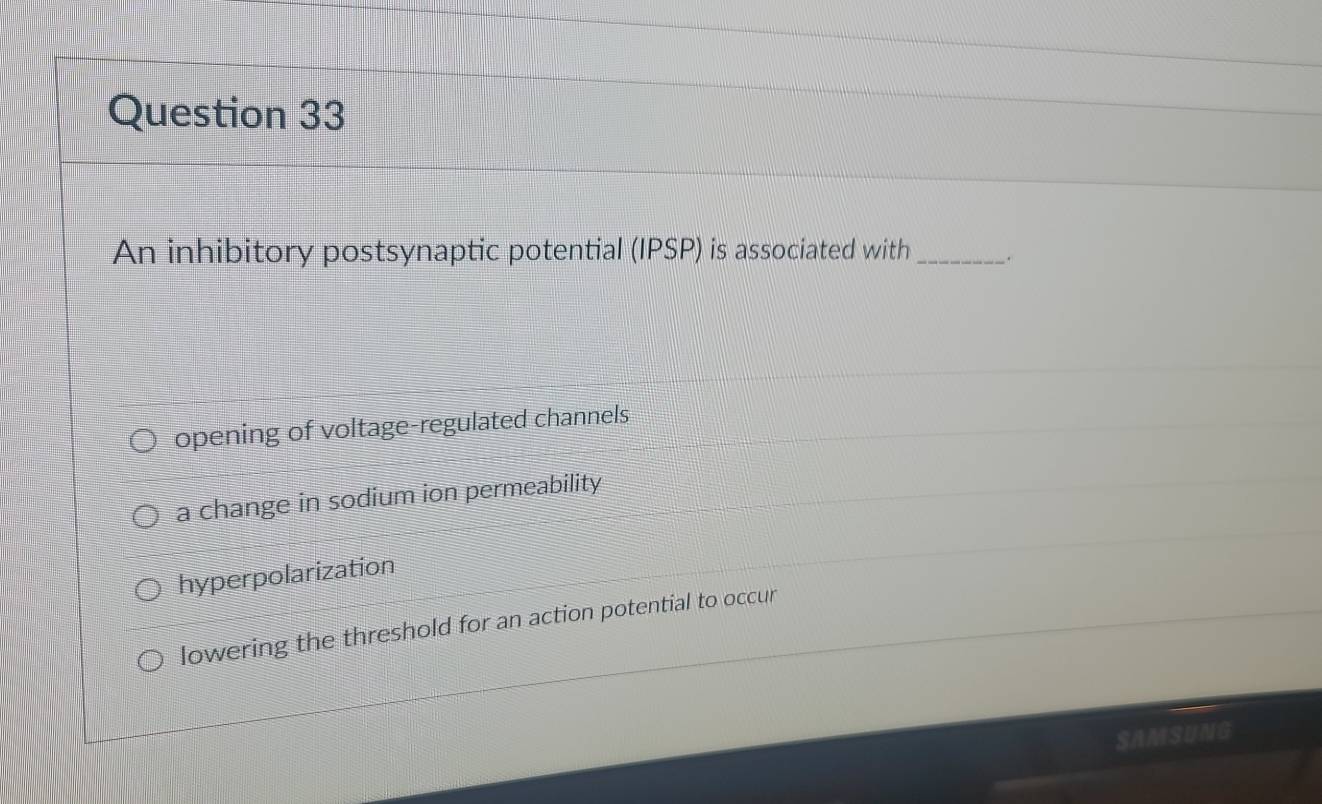 An inhibitory postsynaptic potential (IPSP) is associated with_ .
opening of voltage-regulated channels
a change in sodium ion permeability
hyperpolarization
lowering the threshold for an action potential to occur
SAMSUNG